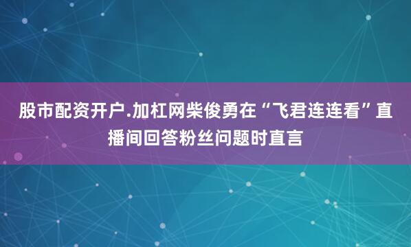 股市配资开户.加杠网柴俊勇在“飞君连连看”直播间回答粉丝问题时直言