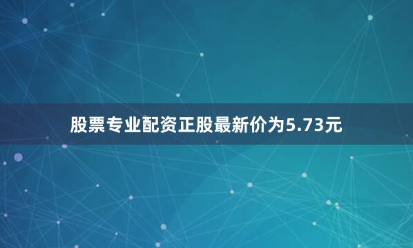 股票专业配资正股最新价为5.73元