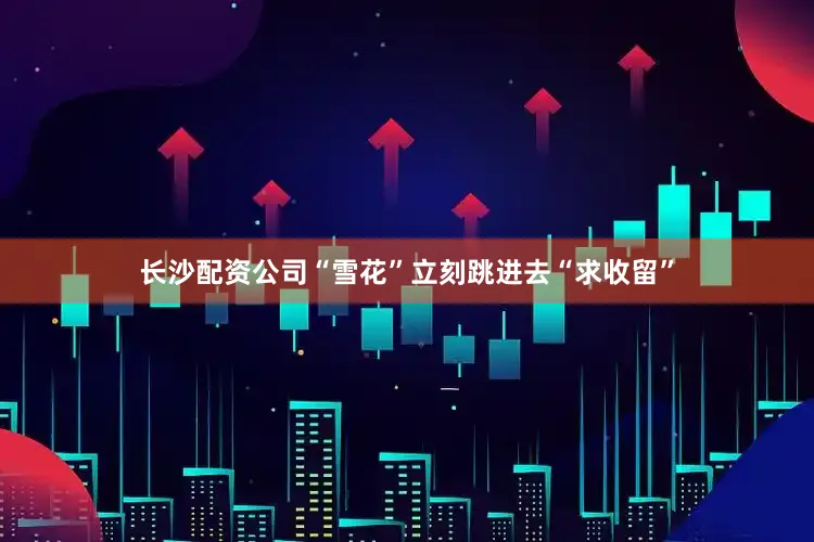 长沙配资公司“雪花”立刻跳进去“求收留”