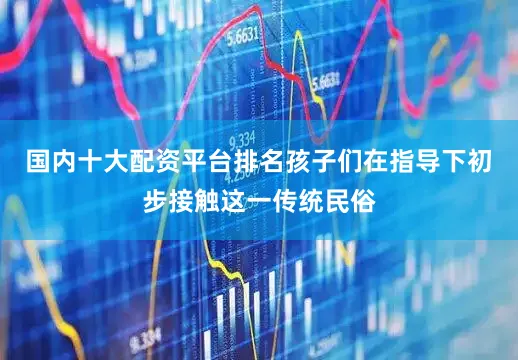 国内十大配资平台排名孩子们在指导下初步接触这一传统民俗