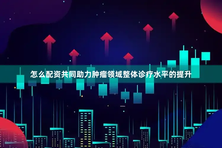 怎么配资共同助力肿瘤领域整体诊疗水平的提升