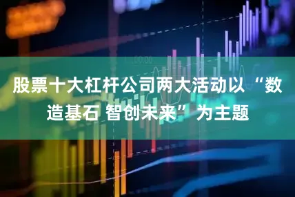 股票十大杠杆公司两大活动以 “数造基石 智创未来” 为主题