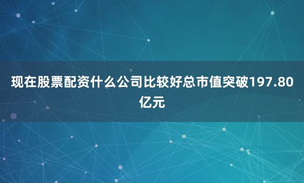 现在股票配资什么公司比较好总市值突破197.80亿元
