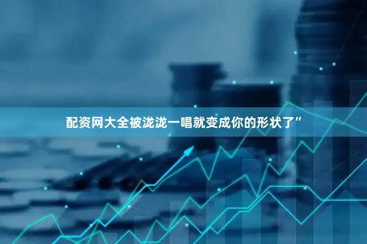 配资网大全被泷泷一唱就变成你的形状了”