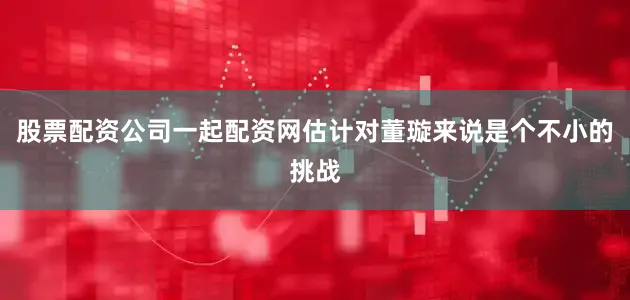 股票配资公司一起配资网估计对董璇来说是个不小的挑战