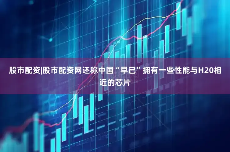 股市配资|股市配资网还称中国“早已”拥有一些性能与H20相近的芯片