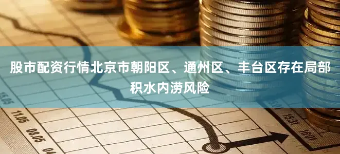 股市配资行情北京市朝阳区、通州区、丰台区存在局部积水内涝风险