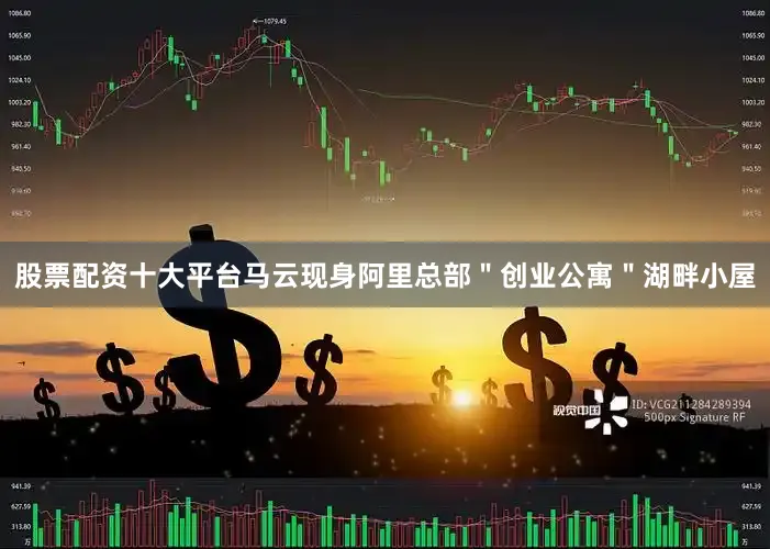 股票配资十大平台马云现身阿里总部＂创业公寓＂湖畔小屋
