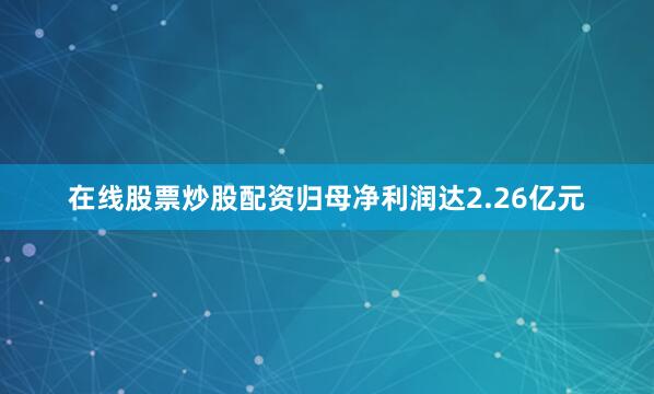 在线股票炒股配资归母净利润达2.26亿元