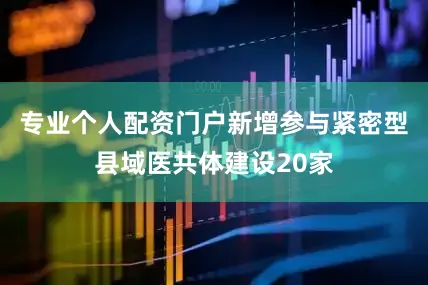 专业个人配资门户新增参与紧密型县域医共体建设20家