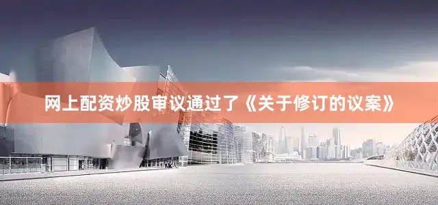 网上配资炒股审议通过了《关于修订的议案》