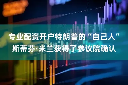 专业配资开户特朗普的“自己人”斯蒂芬·米兰获得了参议院确认