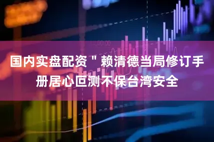 国内实盘配资＂赖清德当局修订手册居心叵测不保台湾安全