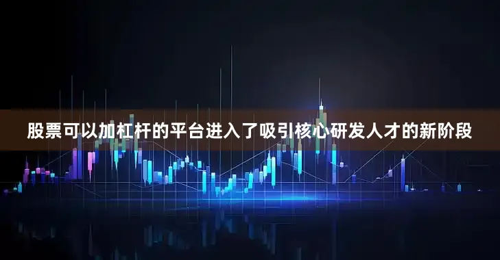 股票可以加杠杆的平台进入了吸引核心研发人才的新阶段
